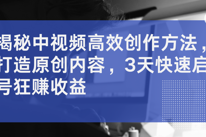 揭秘中视频高效创作方法，打造原创内容，3天快速启号狂赚收益-风口项目网_项目资源_网络赚钱副业分享_创业项目_兼职副业_中创网_抖音教程