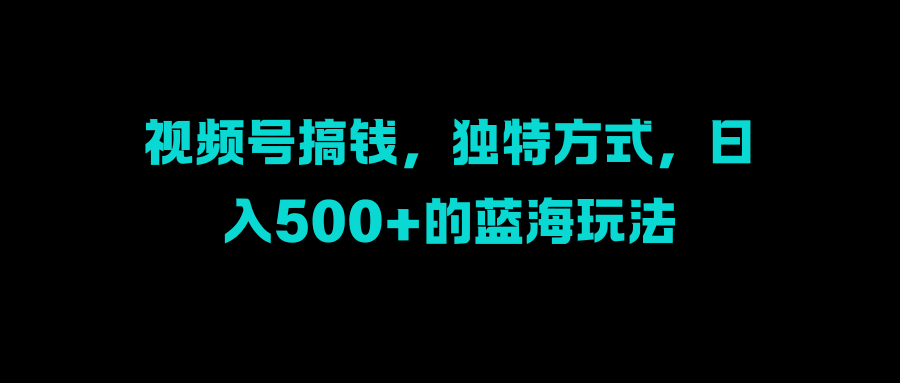 视频号搞钱，独特方式，日入500+的蓝海玩法-风口项目网_项目资源_网络赚钱副业分享_创业项目_兼职副业_中创网_抖音教程