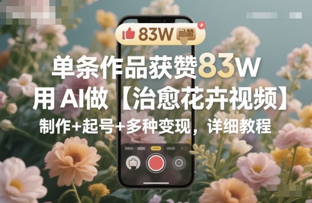 单条作品获赞83W，用AI做【治愈花卉视频】，制作+起号+多种变现，详细教程-风口项目网_项目资源_网络赚钱副业分享_创业项目_兼职副业_中创网_抖音教程